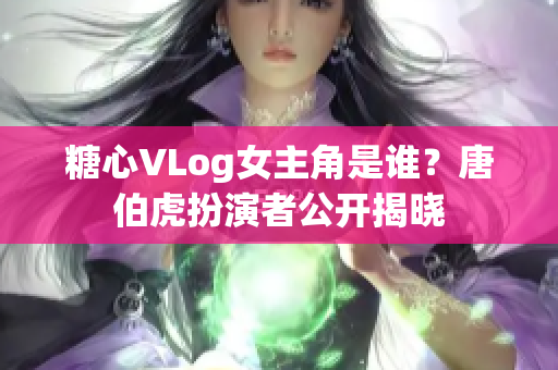糖心VLog女主角是谁？唐伯虎扮演者公开揭晓