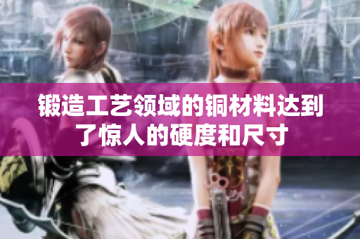 锻造工艺领域的铜材料达到了惊人的硬度和尺寸