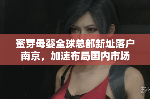 蜜芽母婴全球总部新址落户南京，加速布局国内市场
