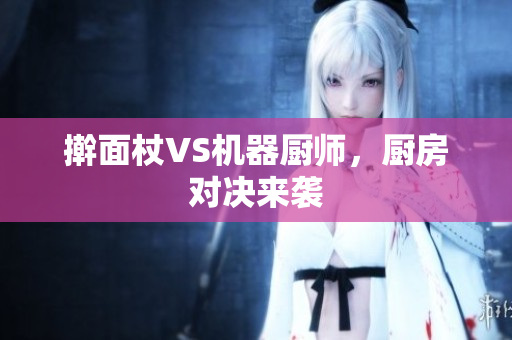 擀面杖VS机器厨师，厨房对决来袭