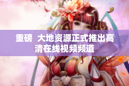 重磅  大地资源正式推出高清在线视频频道