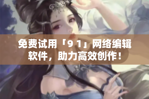 免费试用「9 1」网络编辑软件，助力高效创作！