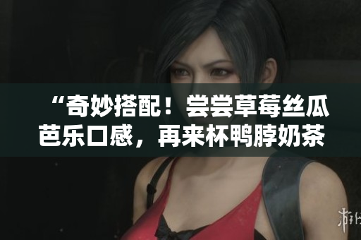 “奇妙搭配！尝尝草莓丝瓜芭乐口感，再来杯鸭脖奶茶”