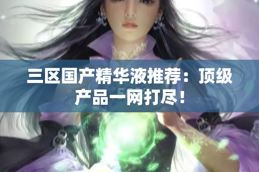 三区国产精华液推荐：顶级产品一网打尽！