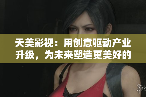 天美影视：用创意驱动产业升级，为未来塑造更美好的影视行业