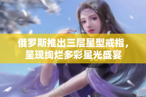 俄罗斯推出三层星型戒指，呈现绚烂多彩星光盛宴