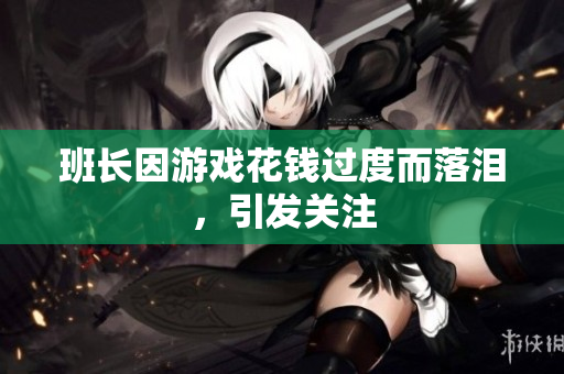 班长因游戏花钱过度而落泪，引发关注