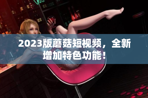 2023版蘑菇短视频，全新增加特色功能！