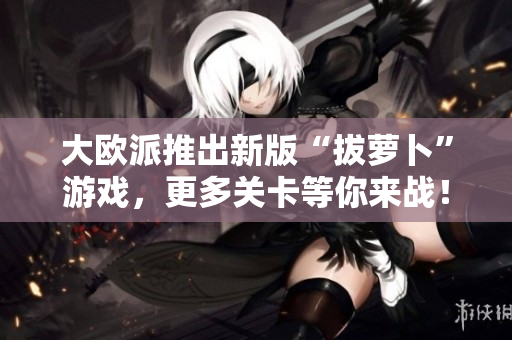 大欧派推出新版“拔萝卜”游戏，更多关卡等你来战！