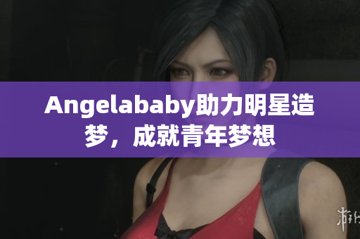 Angelababy助力明星造梦，成就青年梦想