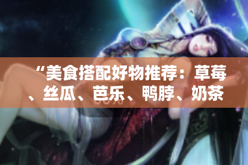 “美食搭配好物推荐：草莓、丝瓜、芭乐、鸭脖、奶茶”
