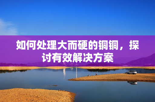 如何处理大而硬的铜铜，探讨有效解决方案