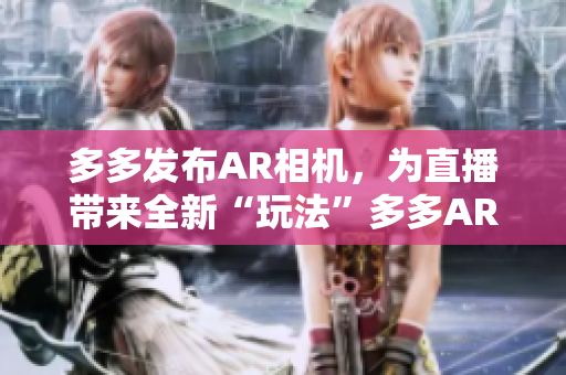 多多发布AR相机，为直播带来全新“玩法”多多AR相机助力直播焕发新“玩法”