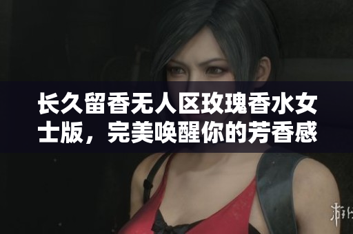 长久留香无人区玫瑰香水女士版，完美唤醒你的芳香感官