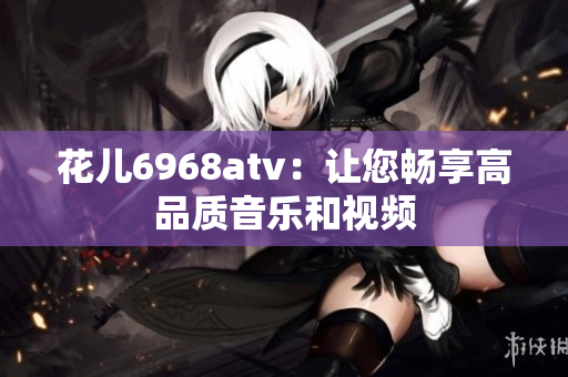 花儿6968atv：让您畅享高品质音乐和视频