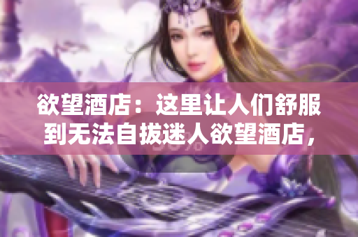 欲望酒店：这里让人们舒服到无法自拔迷人欲望酒店，尽情放松享受无限舒适