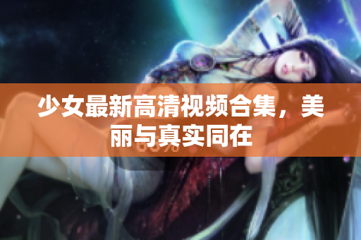 少女最新高清视频合集，美丽与真实同在