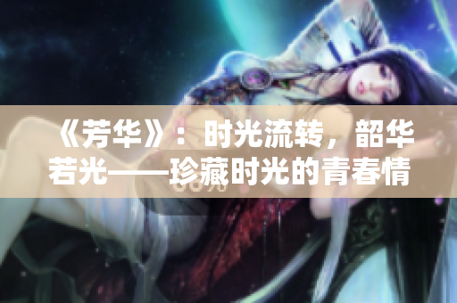 《芳华》：时光流转，韶华若光——珍藏时光的青春情仇历程