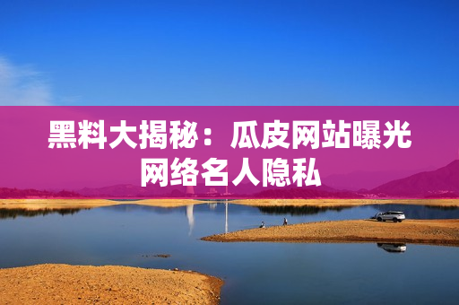 黑料大揭秘：瓜皮网站曝光网络名人隐私