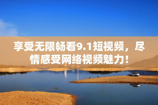 享受无限畅看9.1短视频，尽情感受网络视频魅力！