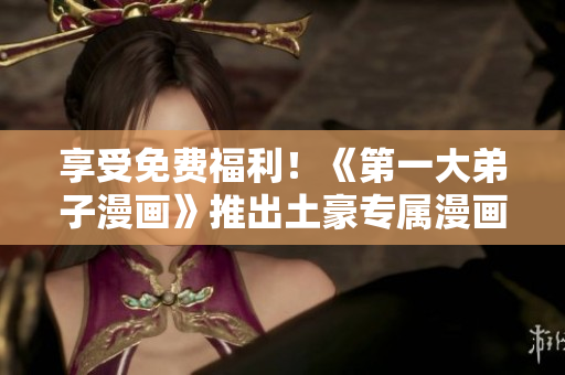 享受免费福利！《第一大弟子漫画》推出土豪专属漫画