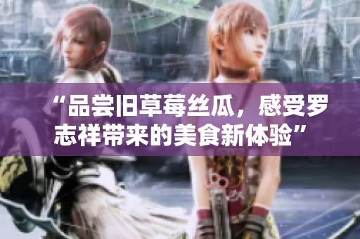 “品尝旧草莓丝瓜，感受罗志祥带来的美食新体验”