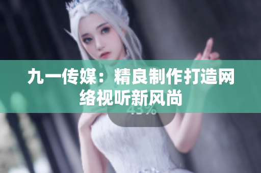 九一传媒：精良制作打造网络视听新风尚