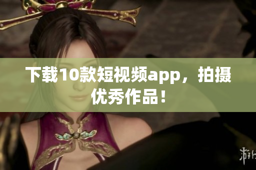 下载10款短视频app，拍摄优秀作品！
