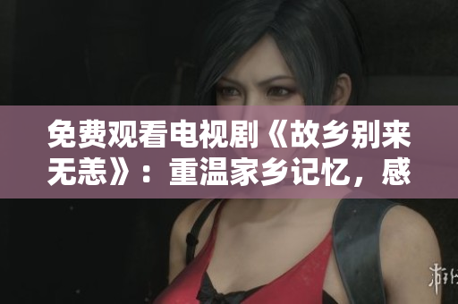 免费观看电视剧《故乡别来无恙》：重温家乡记忆，感受家人关爱。