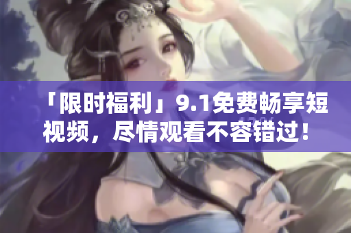 「限时福利」9.1免费畅享短视频，尽情观看不容错过！