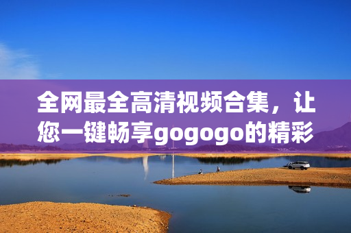 全网最全高清视频合集，让您一键畅享gogogo的精彩！