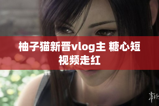 柚子猫新晋vlog主 糖心短视频走红
