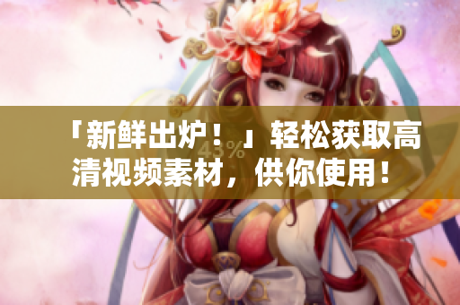 「新鲜出炉！」轻松获取高清视频素材，供你使用！