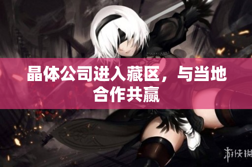 晶体公司进入藏区，与当地合作共赢