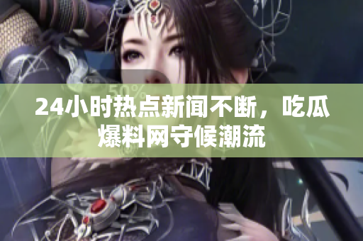 24小时热点新闻不断，吃瓜爆料网守候潮流