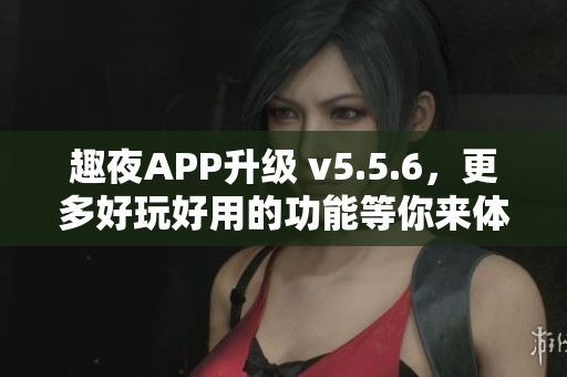 趣夜APP升级 v5.5.6，更多好玩好用的功能等你来体验！