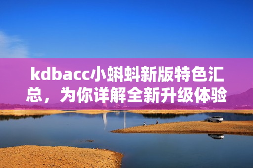 kdbacc小蝌蚪新版特色汇总，为你详解全新升级体验！