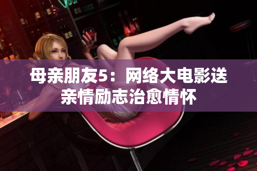 母亲朋友5：网络大电影送亲情励志治愈情怀