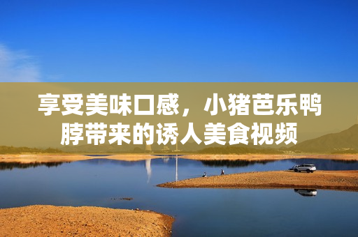 享受美味口感，小猪芭乐鸭脖带来的诱人美食视频