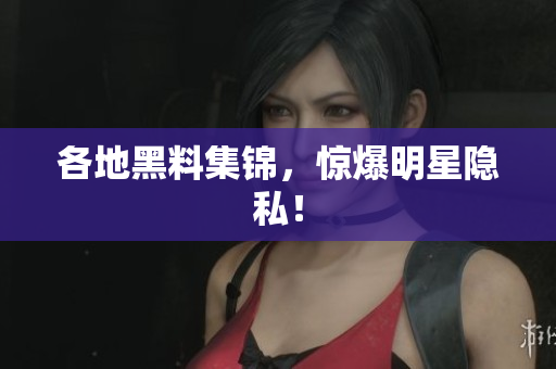各地黑料集锦，惊爆明星隐私！
