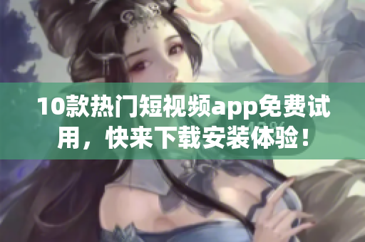 10款热门短视频app免费试用，快来下载安装体验！