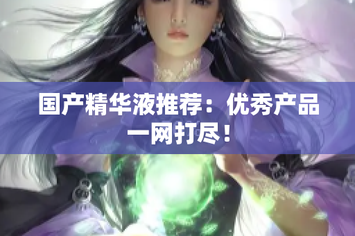 国产精华液推荐：优秀产品一网打尽！