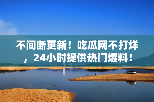 不间断更新！吃瓜网不打烊，24小时提供热门爆料！