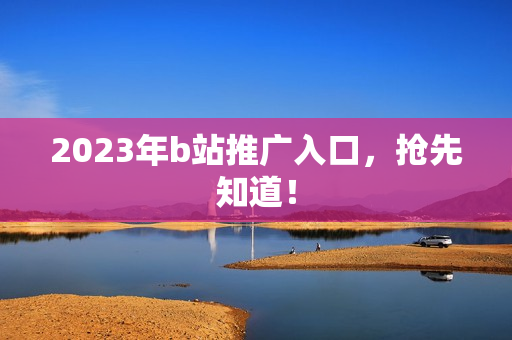 2023年b站推广入口，抢先知道！