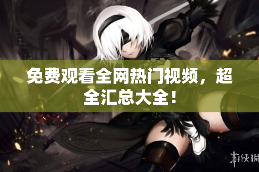 免费观看全网热门视频，超全汇总大全！