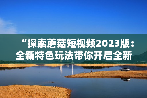 “探索蘑菇短视频2023版：全新特色玩法带你开启全新互动体验！”