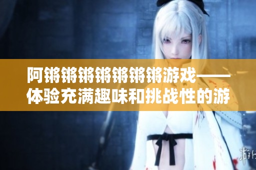 阿锵锵锵锵锵锵锵游戏——体验充满趣味和挑战性的游戏！