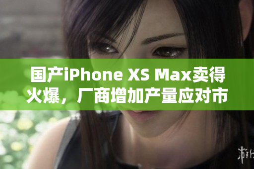 国产iPhone XS Max卖得火爆，厂商增加产量应对市场需求