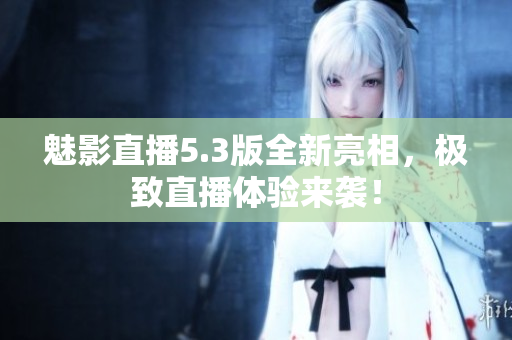 魅影直播5.3版全新亮相，极致直播体验来袭！