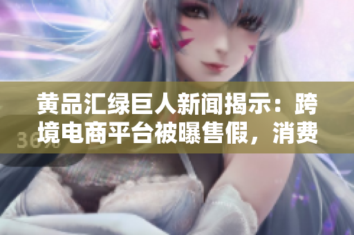 黄品汇绿巨人新闻揭示：跨境电商平台被曝售假，消费者需警惕